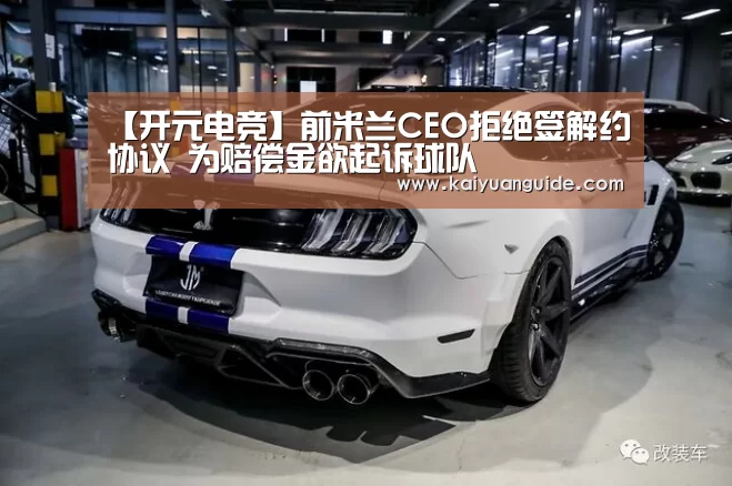 【开元电竞】前米兰CEO拒绝签解约协议 为赔偿金欲起诉球队(图1) 开元电竞