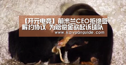 【开元电竞】前米兰CEO拒绝签解约协议 为赔偿金欲起诉球队(图3) 开元竞猜